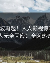 今晚风波再起！人人影视惊现猛料，神秘人无奈回应：全网热议不断