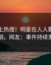 深扒冲上热搜！明星在人人影视被爆真相，网友：事件持续发酵