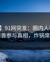 【爆料】91网突发：圈内人在中午时分被曝曾参与真相，炸锅席卷全网
