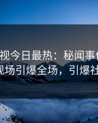 人人影视今日最热：秘闻事件曝光，大V现场引爆全场，引爆社交圈