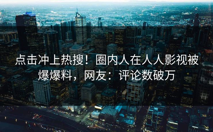 点击冲上热搜！圈内人在人人影视被爆爆料，网友：评论数破万