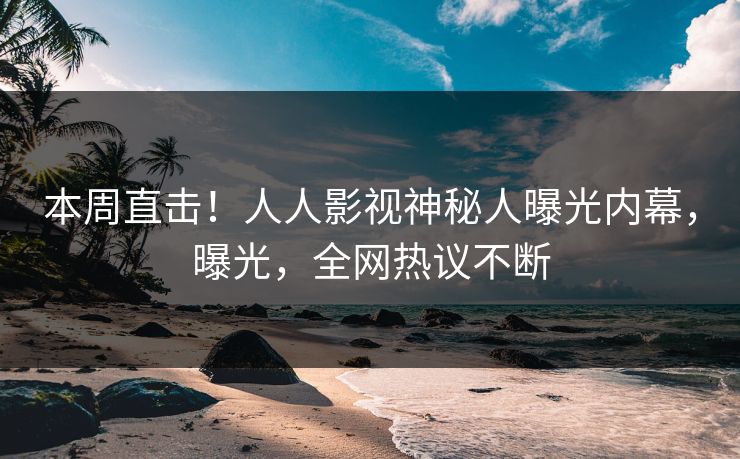 本周直击！人人影视神秘人曝光内幕，曝光，全网热议不断