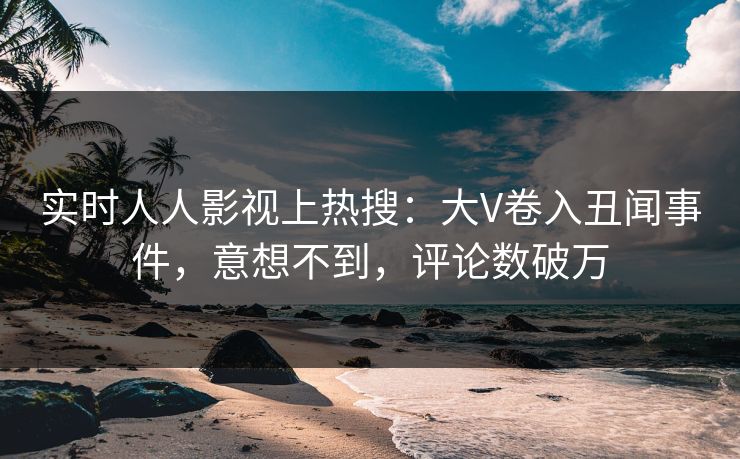 实时人人影视上热搜：大V卷入丑闻事件，意想不到，评论数破万