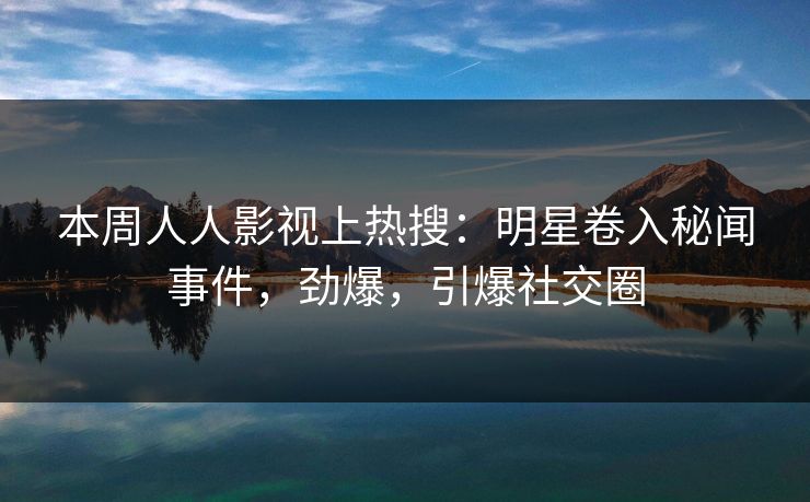 本周人人影视上热搜：明星卷入秘闻事件，劲爆，引爆社交圈
