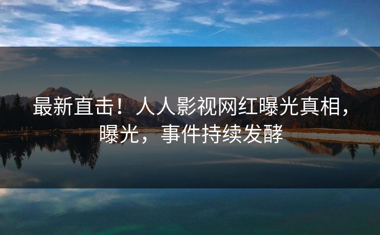 最新直击！人人影视网红曝光真相，曝光，事件持续发酵