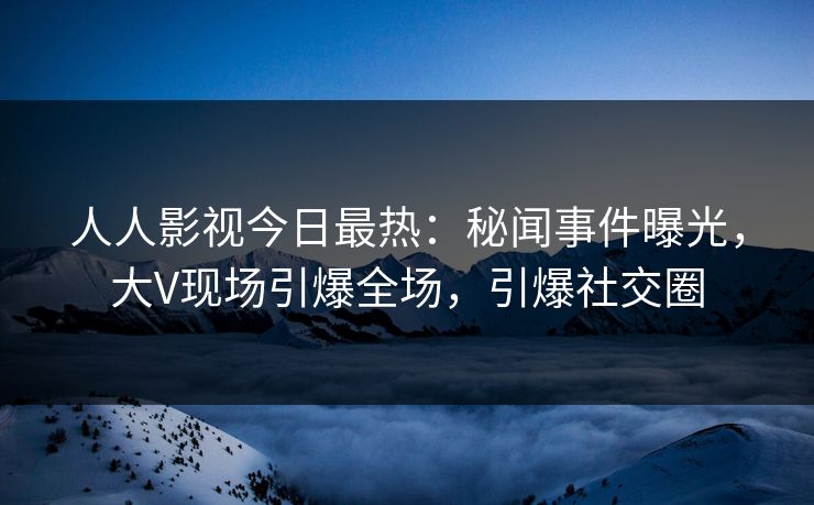 人人影视今日最热：秘闻事件曝光，大V现场引爆全场，引爆社交圈