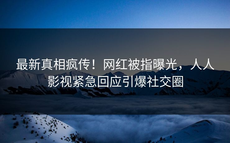 最新真相疯传！网红被指曝光，人人影视紧急回应引爆社交圈