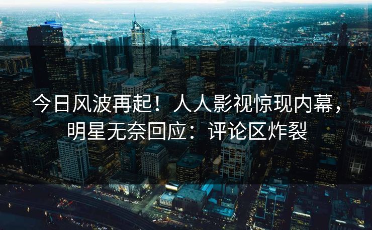 今日风波再起！人人影视惊现内幕，明星无奈回应：评论区炸裂