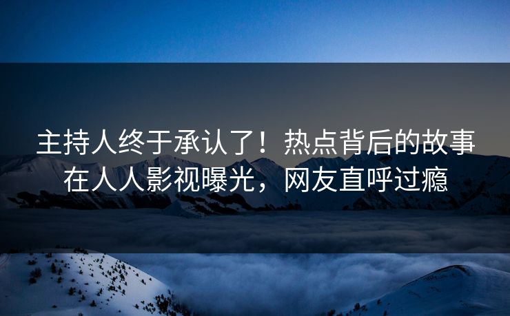 主持人终于承认了！热点背后的故事在人人影视曝光，网友直呼过瘾