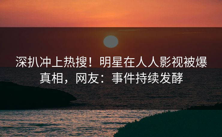 深扒冲上热搜！明星在人人影视被爆真相，网友：事件持续发酵