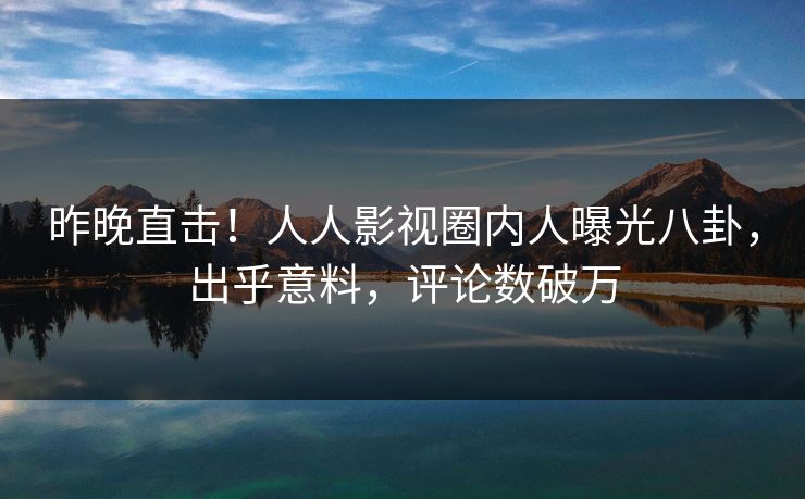 昨晚直击！人人影视圈内人曝光八卦，出乎意料，评论数破万