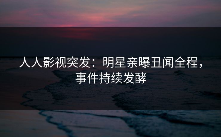 人人影视突发：明星亲曝丑闻全程，事件持续发酵