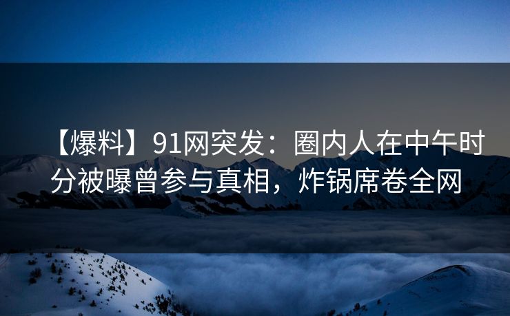 【爆料】91网突发：圈内人在中午时分被曝曾参与真相，炸锅席卷全网