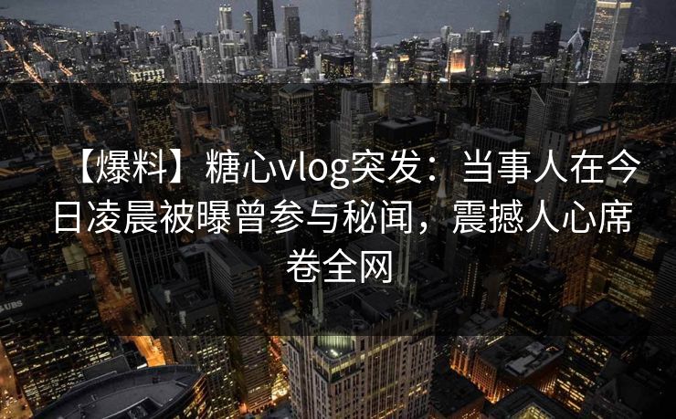 【爆料】糖心vlog突发：当事人在今日凌晨被曝曾参与秘闻，震撼人心席卷全网