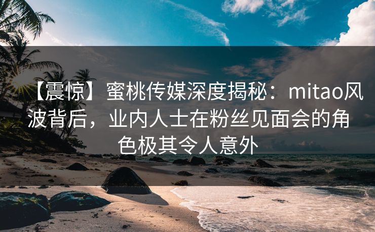 【震惊】蜜桃传媒深度揭秘：mitao风波背后，业内人士在粉丝见面会的角色极其令人意外