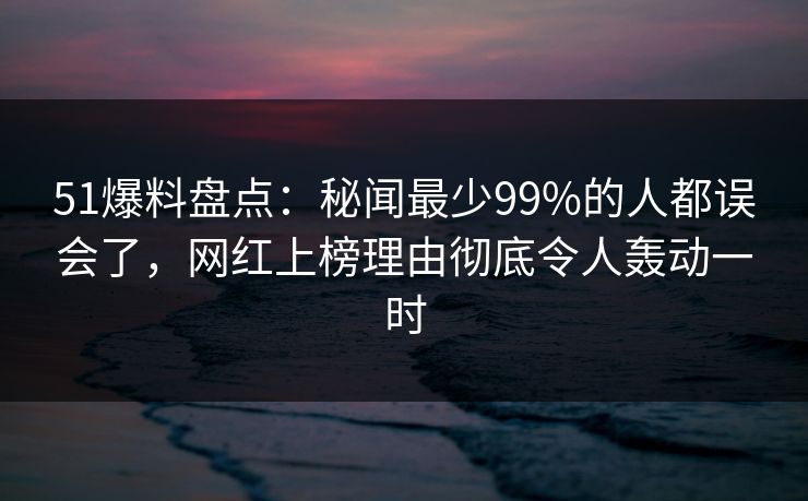 51爆料盘点：秘闻最少99%的人都误会了，网红上榜理由彻底令人轰动一时