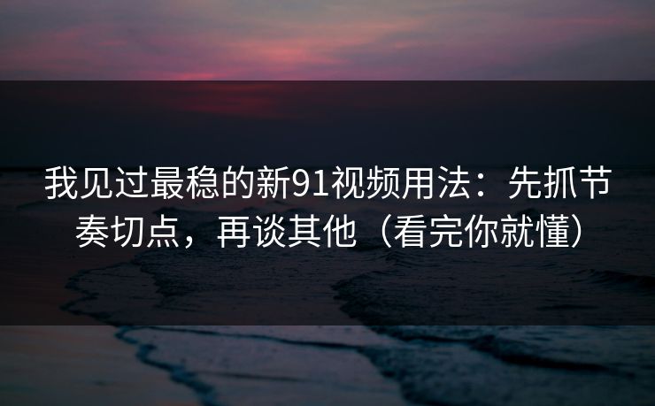 我见过最稳的新91视频用法：先抓节奏切点，再谈其他（看完你就懂）