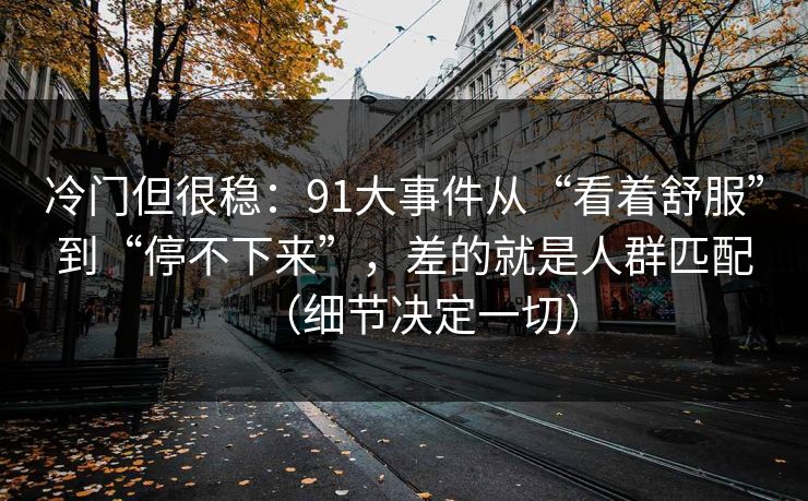 冷门但很稳:91大事件从“看着舒服”到“停不下来”,差的就是人群匹配(细节决定一切) 冷门但很稳:91大事件从“看着舒服”到“停不下来”,差的就是人群匹配(细节决定一切)