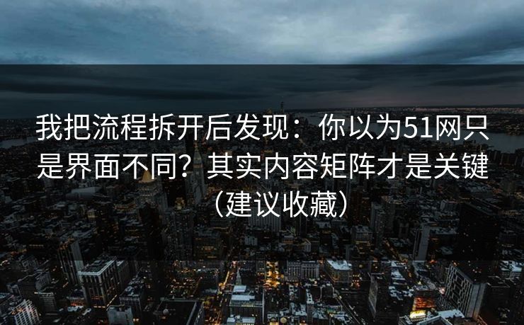 我把流程拆开后发现:你以为51网只是界面不同?其实内容矩阵才是关键(建议收藏) 我把流程拆开后发现:你以为51网只是界面不同?其实内容矩阵才是关键(建议收藏)