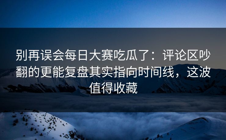 别再误会每日大赛吃瓜了：评论区吵翻的更能复盘其实指向时间线，这波值得收藏