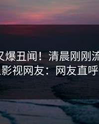 当事人又爆丑闻！清晨刚刚流出真相，人人影视网友：网友直呼过瘾