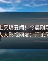 业内人士又爆丑闻！今晨刚刚流出猛料，人人影视网友：评论区炸裂