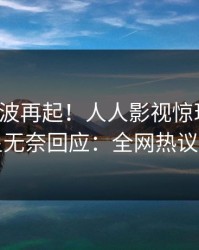 今晚风波再起！人人影视惊现猛料，明星无奈回应：全网热议不断