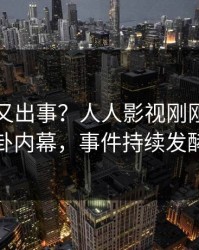 圈内人又出事？人人影视刚刚曝出八卦内幕，事件持续发酵