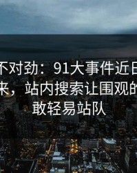越看越不对劲：91大事件近日一刷就停不下来，站内搜索让围观的人都不敢轻易站队