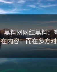 这两天：黑料网网红黑料：夸张的点不在内容：而在多方对照