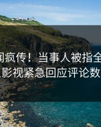 深夜丑闻疯传！当事人被指全网炸裂，人人影视紧急回应评论数破万