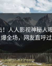 最新直击！人人影视神秘人曝光猛料，引爆全场，网友直呼过瘾