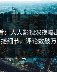 限时查看：人人影视深夜曝出真相震撼细节，评论数破万