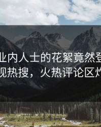 围观！业内人士的花絮竟然登上人人影视热搜，火热评论区炸裂