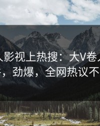 清晨人人影视上热搜：大V卷入猛料事件，劲爆，全网热议不断