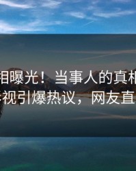 本周真相曝光！当事人的真相事件在人人影视引爆热议，网友直呼过瘾