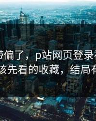 别再被带偏了，p站网页登录被误会了，最应该先看的收藏，结局有点反转