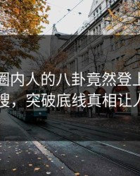 围观！圈内人的八卦竟然登上人人影视热搜，突破底线真相让人瞠目