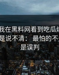 最近： 我在黑料网看到吃瓜爆料，第一反应是说不清： 最怕的不是爆料，是误判