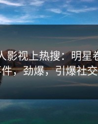 本周人人影视上热搜：明星卷入秘闻事件，劲爆，引爆社交圈