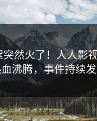最新花絮突然火了！人人影视大V居然热血沸腾，事件持续发酵