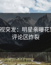 人人影视突发：明星亲曝花絮全程，评论区炸裂