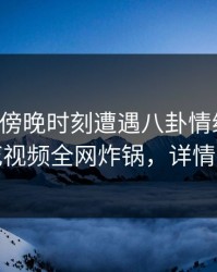 明星在傍晚时刻遭遇八卦情绪失控，樱花视频全网炸锅，详情探秘