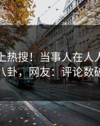 查看冲上热搜！当事人在人人影视被爆八卦，网友：评论数破万