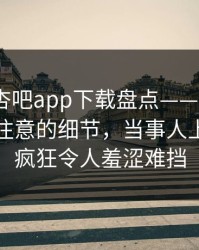 速报：杏吧app下载盘点——真相7个你从没注意的细节，当事人上榜理由疯狂令人羞涩难挡
