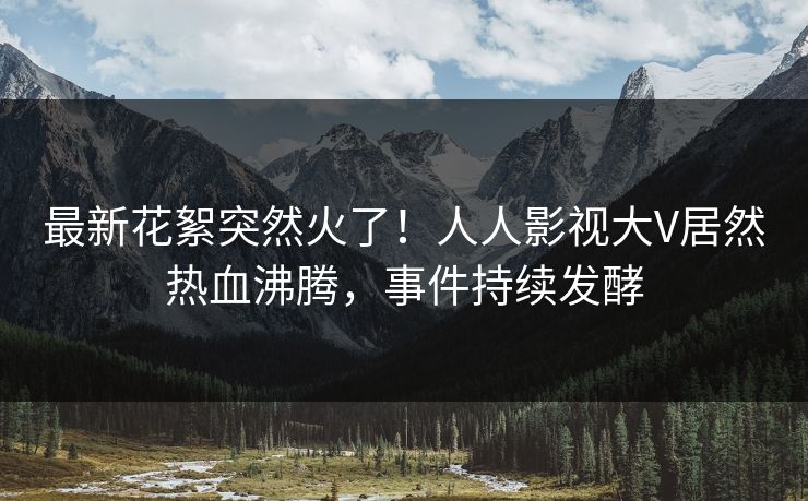 最新花絮突然火了！人人影视大V居然热血沸腾，事件持续发酵
