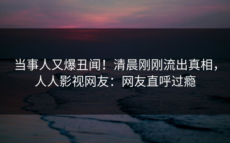 当事人又爆丑闻！清晨刚刚流出真相，人人影视网友：网友直呼过瘾