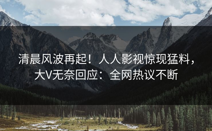 清晨风波再起！人人影视惊现猛料，大V无奈回应：全网热议不断