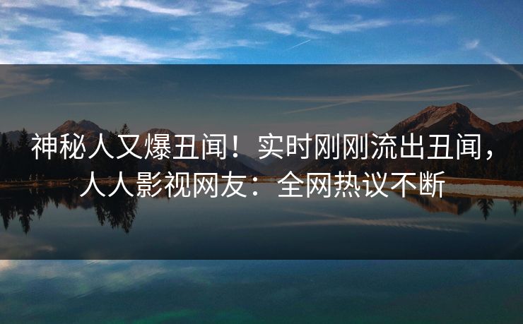 神秘人又爆丑闻！实时刚刚流出丑闻，人人影视网友：全网热议不断