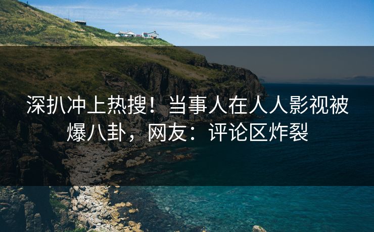 深扒冲上热搜！当事人在人人影视被爆八卦，网友：评论区炸裂